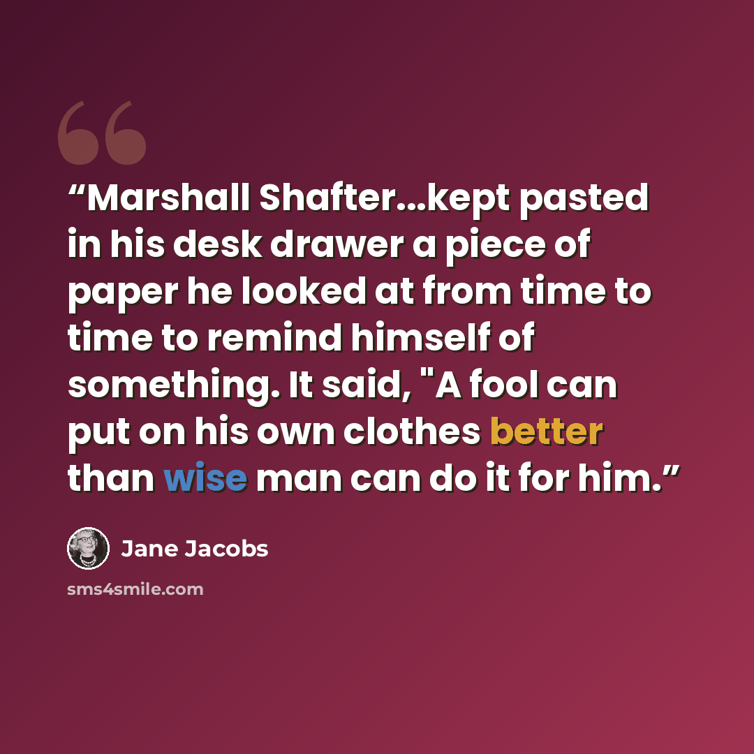 “Marshall Shafter...kept pasted in his desk drawer a piece of paper he looked at from time to time to remind himself of something. It said, "A fool can put on his own clothes better than wise man can do it for him.” quote by Jane Jacobs