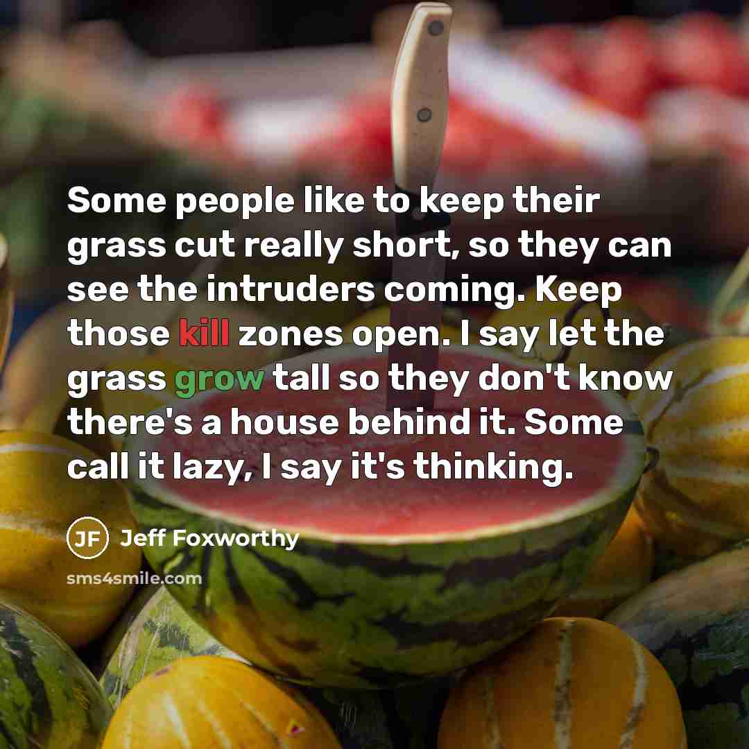 “Some people like to keep their grass cut really short, so they can see the intruders coming. Keep those kill zones open. I say let the grass grow tall so they don't know there's a house behind it. Some call it lazy, I say it's thinking.” quote by Jeff Foxworthy