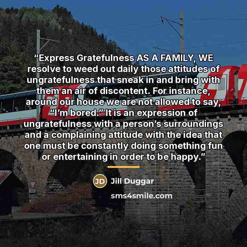 “Express Gratefulness AS A FAMILY, WE resolve to weed out daily those attitudes of ungratefulness that sneak in and bring with them an air of discontent. For instance, around our house we are not allowed to say, “I’m bored.” It is an expression of ungratefulness with a person’s surroundings and a…” quote by Jill Duggar