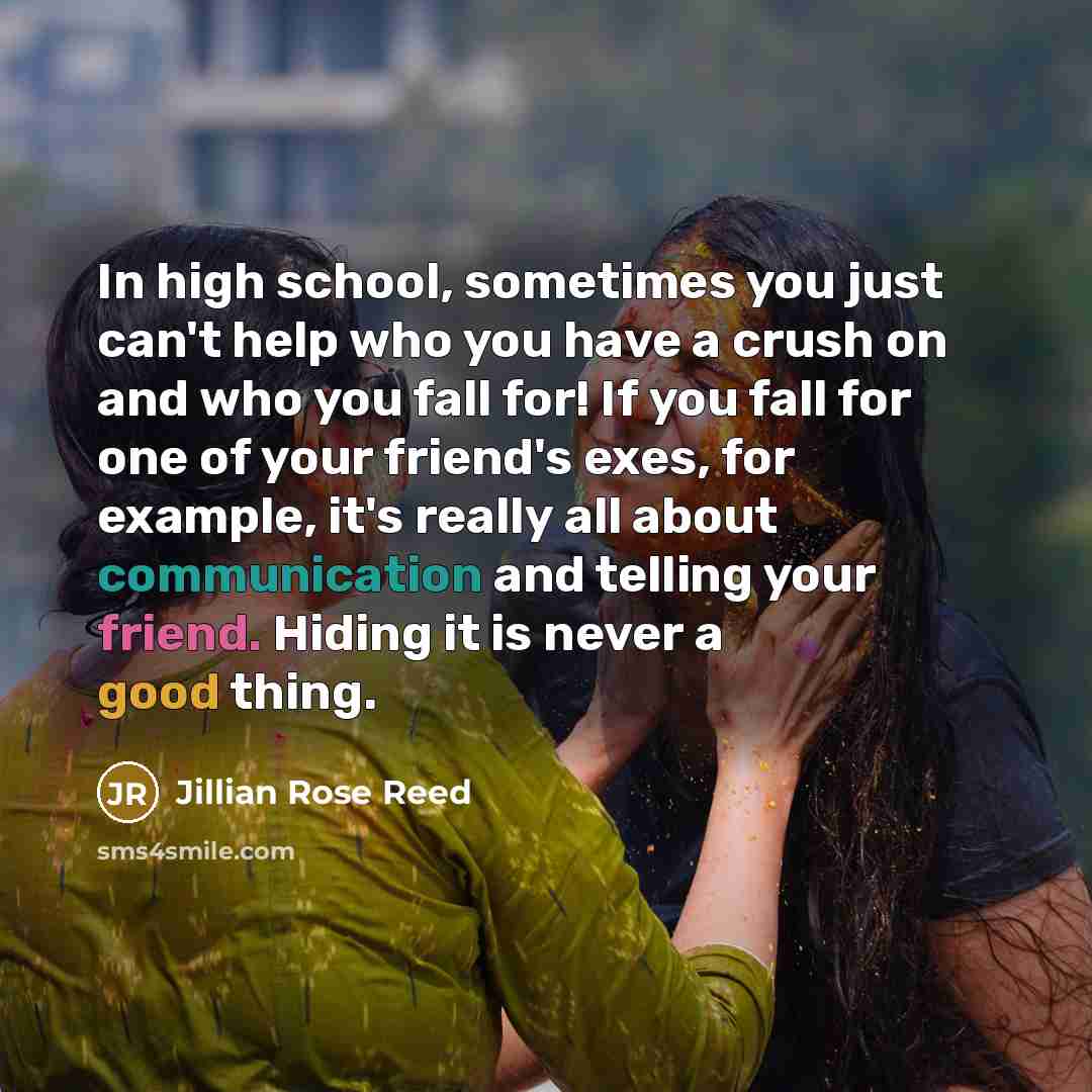 “In high school, sometimes you just can't help who you have a crush on and who you fall for! If you fall for one of your friend's exes, for example, it's really all about communication and telling your friend. Hiding it is never a good thing.” quote by Jillian Rose Reed