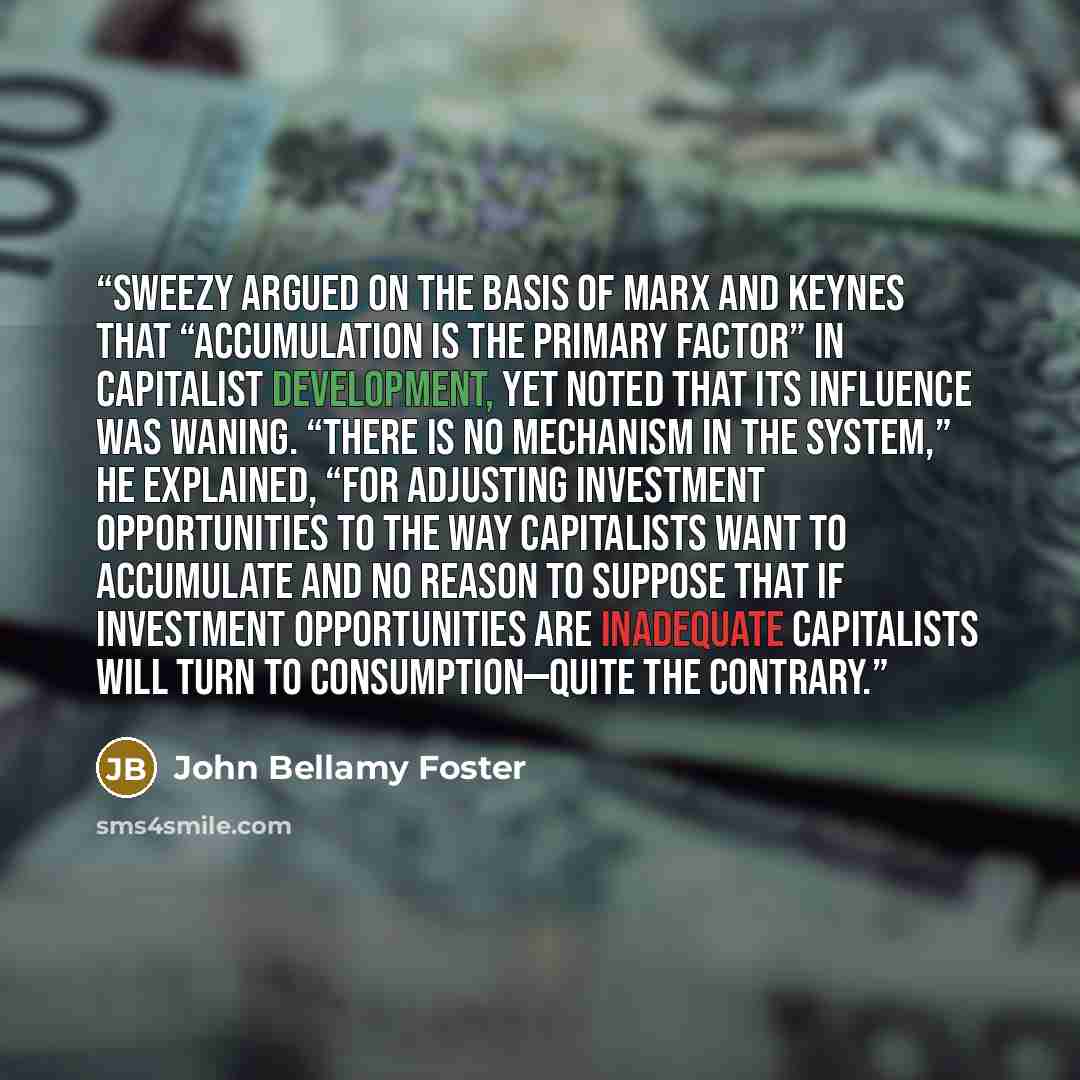 “Sweezy argued on the basis of Marx and Keynes that “accumulation is the primary factor” in capitalist development, yet noted that its influence was waning. “There is no mechanism in the system,” he explained, “for adjusting investment opportunities to the way capitalists want to accumulate and no…” quote by John Bellamy Foster