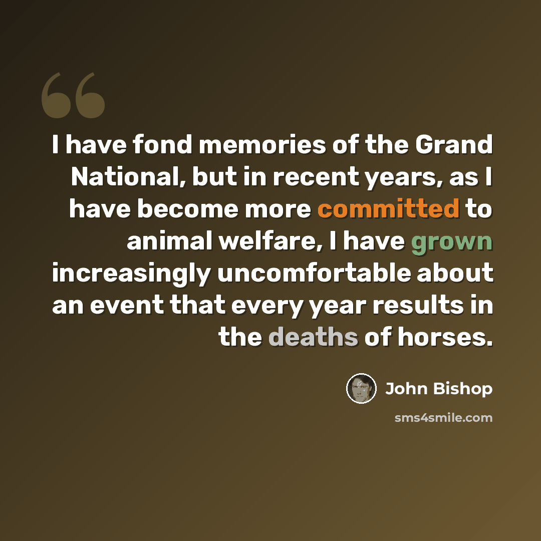 “I have fond memories of the Grand National, but in recent years, as I have become more committed to animal welfare, I have grown increasingly uncomfortable about an event that every year results in the deaths of horses.” quote by John Bishop