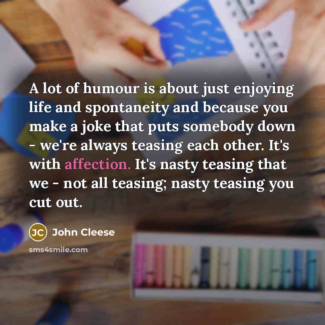 “A lot of humour is about just enjoying life and spontaneity and because you make a joke that puts somebody down - we're always teasing each other. It's with affection. It's nasty teasing that we - not all teasing; nasty teasing you cut out.” quote by John Cleese