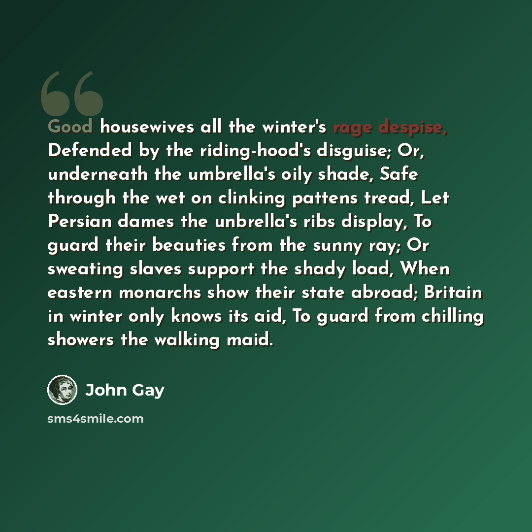 “Good housewives all the winter's rage despise, Defended by the riding-hood's disguise; Or, underneath the umbrella's oily shade, Safe through the wet on clinking pattens tread, Let Persian dames the unbrella's ribs display, To guard their beauties from the sunny ray; Or sweating slaves support the…” quote by John Gay