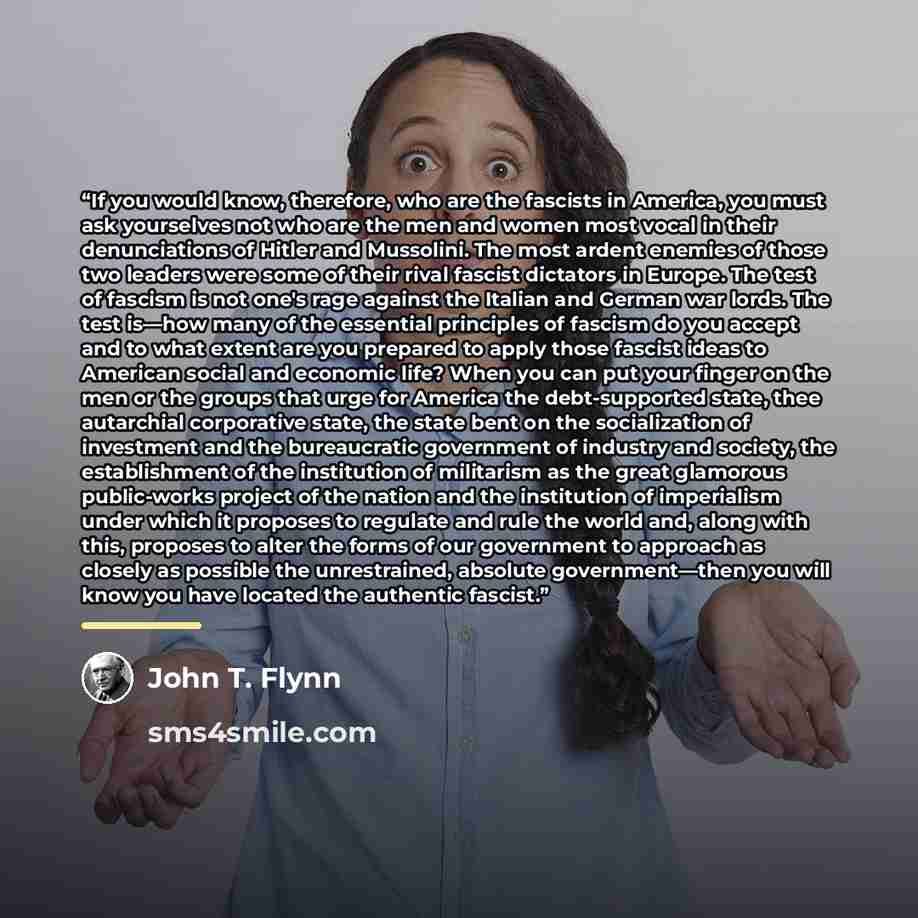 “If you would know, therefore, who are the fascists in America, you must ask yourselves not who are the men and women most vocal in their denunciations of Hitler and Mussolini. The most ardent enemies of those two leaders were some of their rival fascist dictators in Europe. The test of fascism is…” quote by John T. Flynn