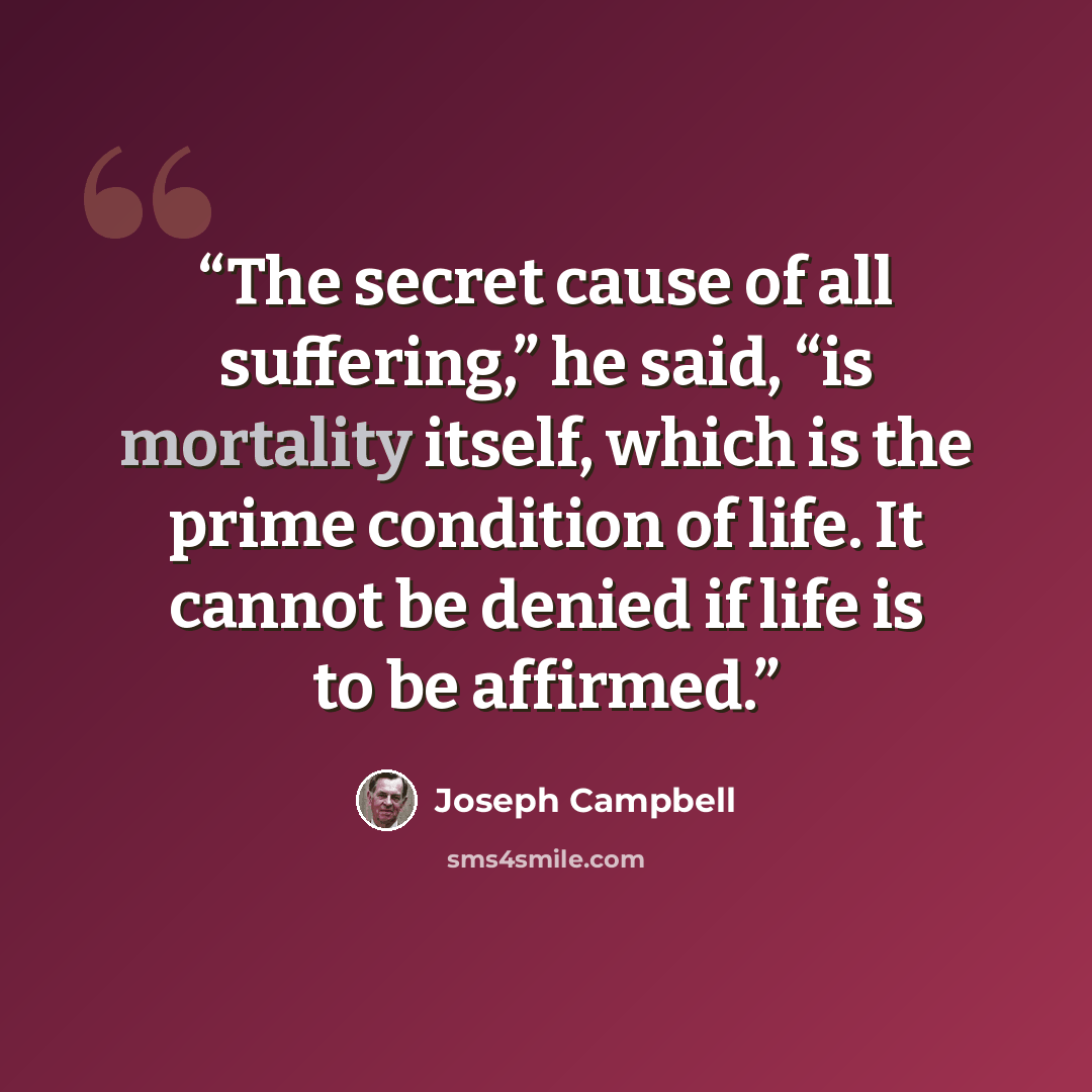 “The secret cause of all suffering,” he said, “is mortality itself, which is the prime condition of life. It cannot be denied if life is to be affirmed.” quote by Joseph Campbell