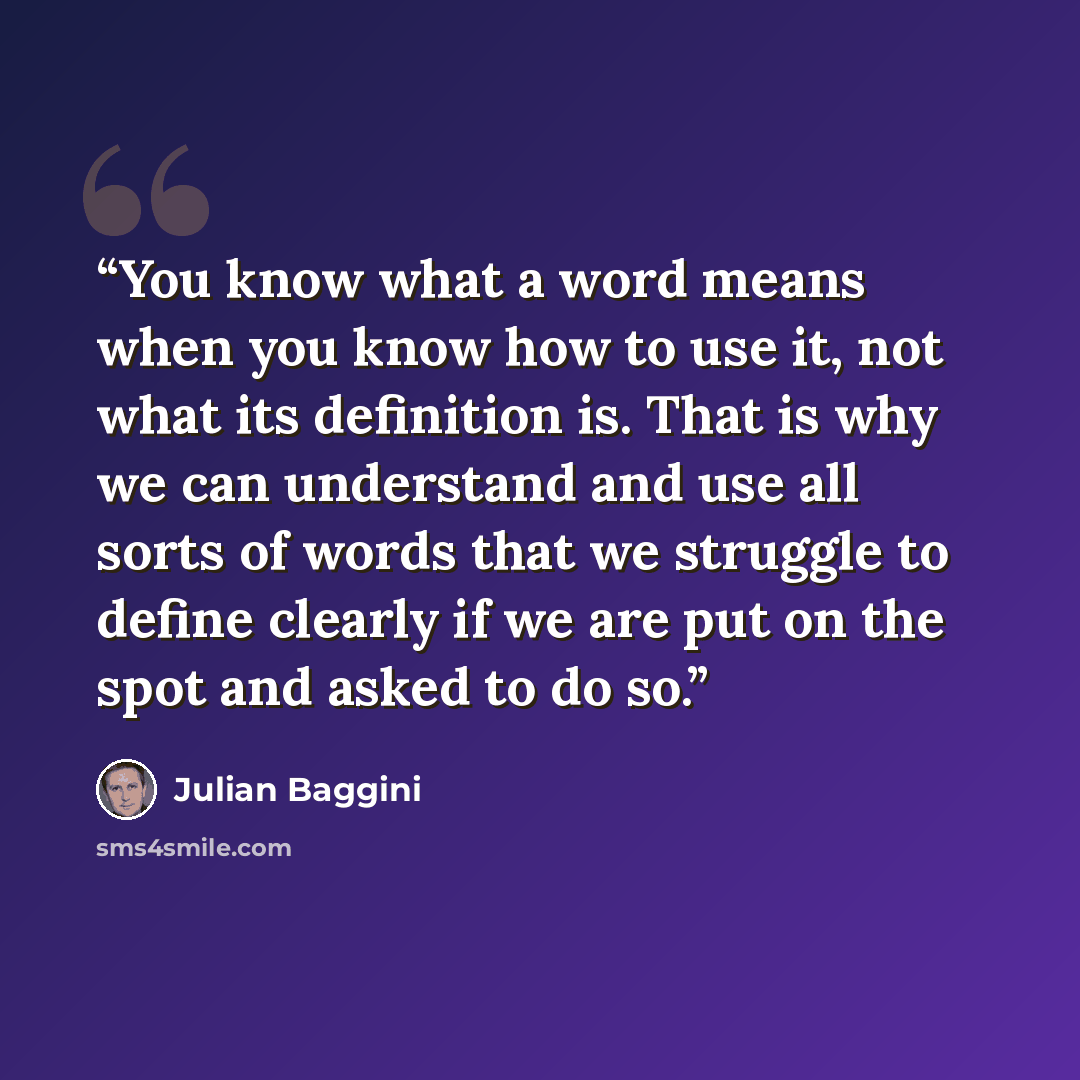“You know what a word means when you know how to use it, not what its definition is. That is why we can understand and use all sorts of words that we struggle to define clearly if we are put on the spot and asked to do so.” quote by Julian Baggini