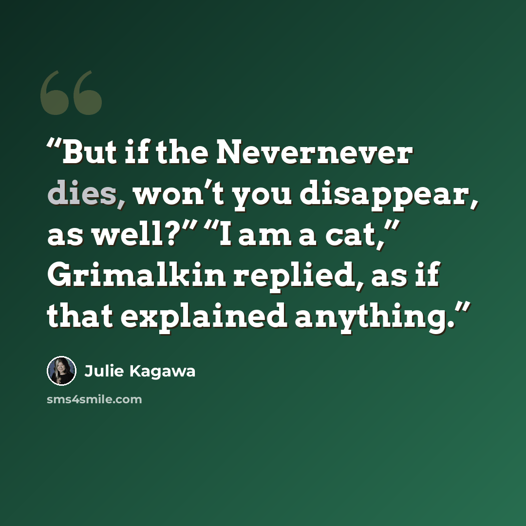 “But if the Nevernever dies, won’t you disappear, as well?” “I am a cat,” Grimalkin replied, as if that explained anything.” quote by Julie Kagawa
