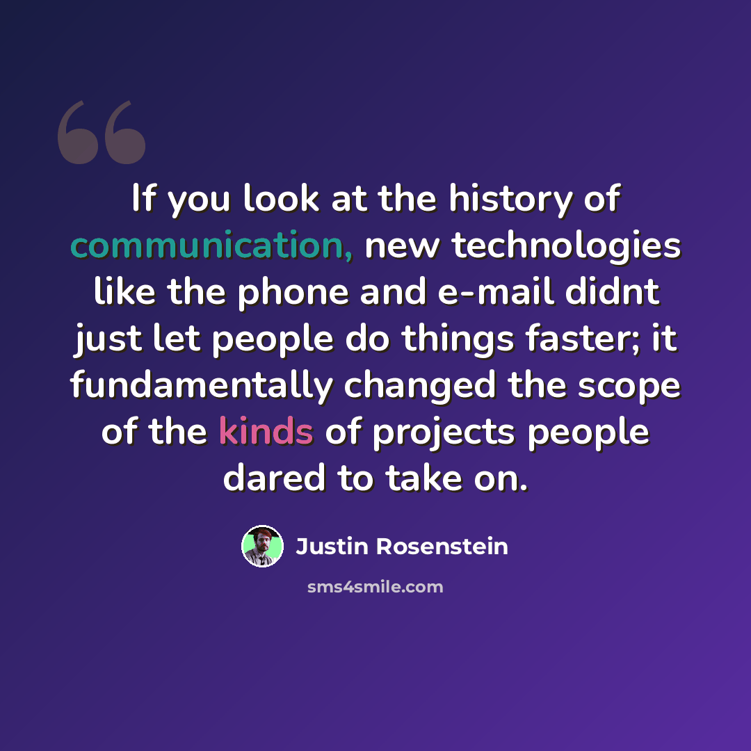“If you look at the history of communication, new technologies like the phone and e-mail didnt just let people do things faster; it fundamentally changed the scope of the kinds of projects people dared to take on.” quote by Justin Rosenstein