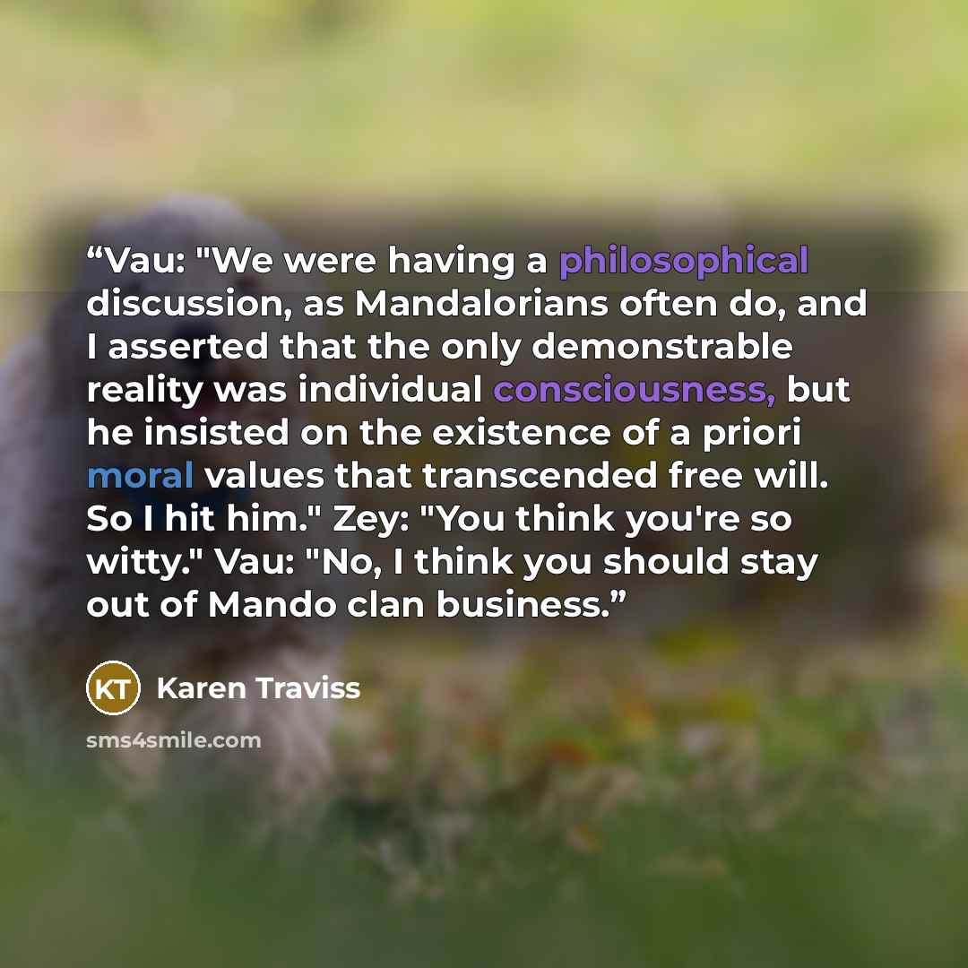 “Vau: "We were having a philosophical discussion, as Mandalorians often do, and I asserted that the only demonstrable reality was individual consciousness, but he insisted on the existence of a priori moral values that transcended free will. So I hit him." Zey: "You think you're so witty." Vau…” quote by Karen Traviss