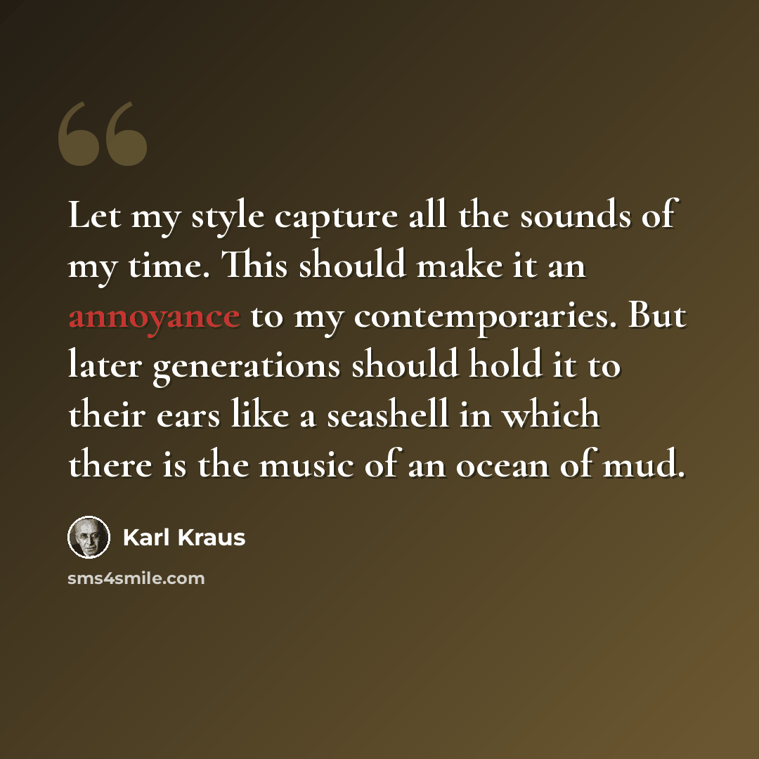 “Let my style capture all the sounds of my time. This should make it an annoyance to my contemporaries. But later generations should hold it to their ears like a seashell in which there is the music of an ocean of mud.” quote by Karl Kraus