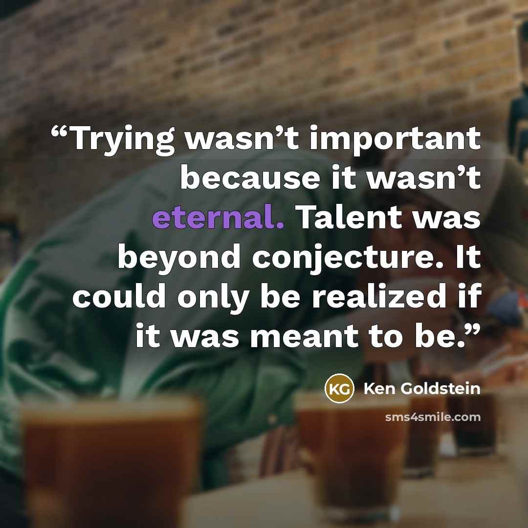 “Trying wasn’t important because it wasn’t eternal. Talent was beyond conjecture. It could only be realized if it was meant to be.” quote by Ken Goldstein