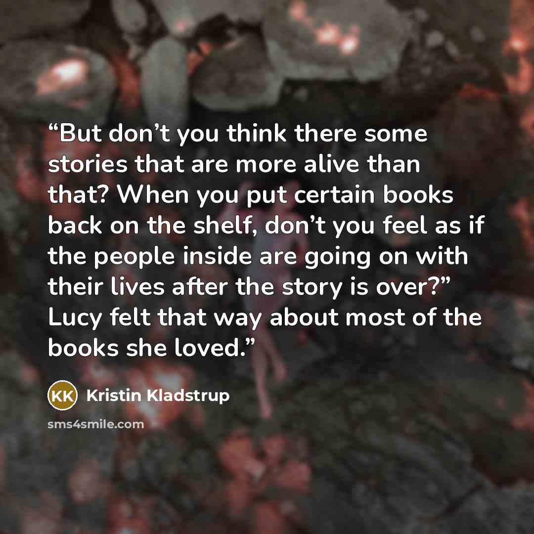 “But don’t you think there some stories that are more alive than that? When you put certain books back on the shelf, don’t you feel as if the people inside are going on with their lives after the story is over?” Lucy felt that way about most of the books she loved.” quote by Kristin Kladstrup