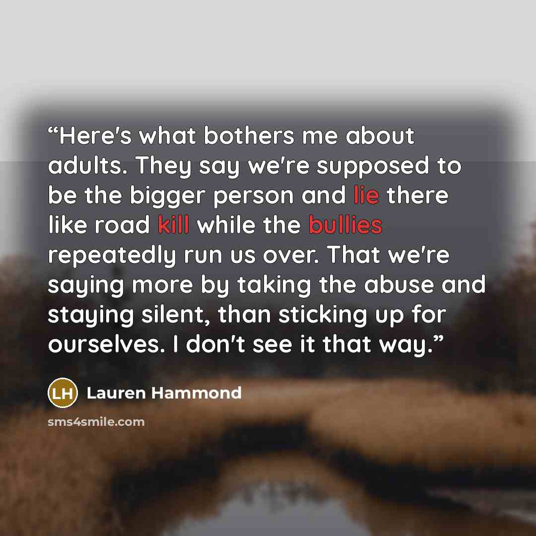 “Here's what bothers me about adults. They say we're supposed to be the bigger person and lie there like road kill while the bullies repeatedly run us over. That we're saying more by taking the abuse and staying silent, than sticking up for ourselves. I don't see it that way.” quote by Lauren Hammond