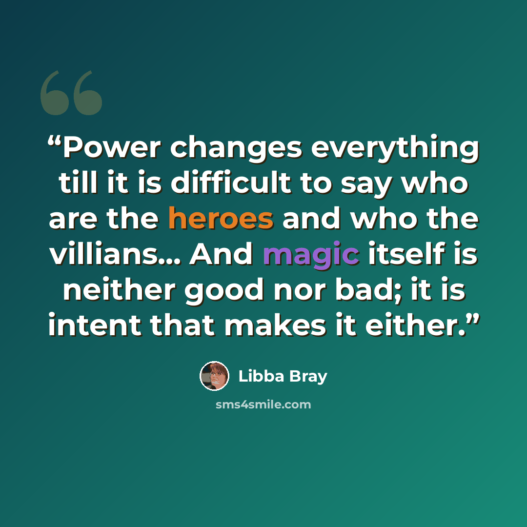 “Power changes everything till it is difficult to say who are the heroes and who the villians... And magic itself is neither good nor bad; it is intent that makes it either.” quote by Libba Bray