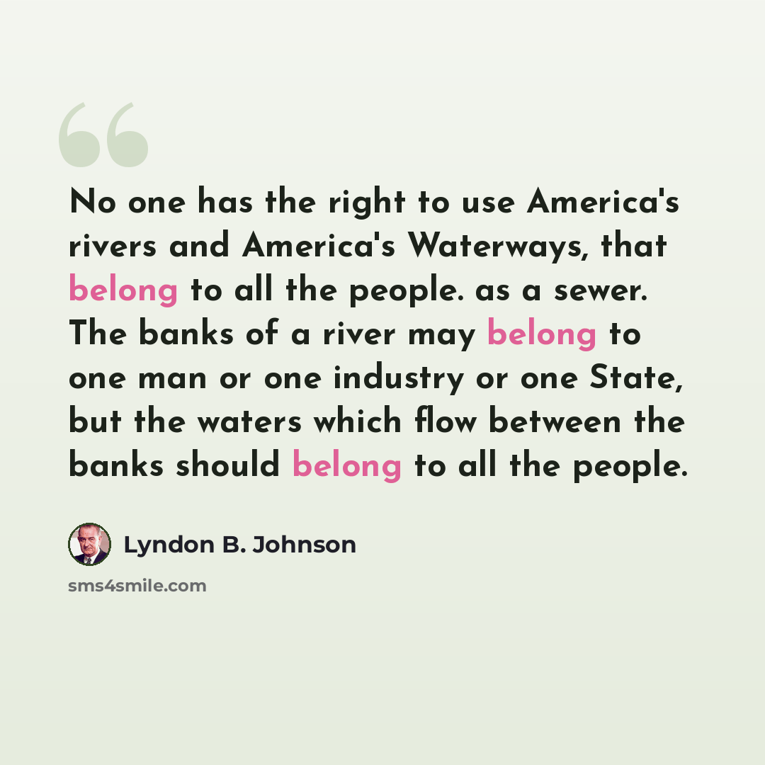 “No one has the right to use America's rivers and America's Waterways, that belong to all the people. as a sewer. The banks of a river may belong to one man or one industry or one State, but the waters which flow between the banks should belong to all the people.” quote by Lyndon B. Johnson