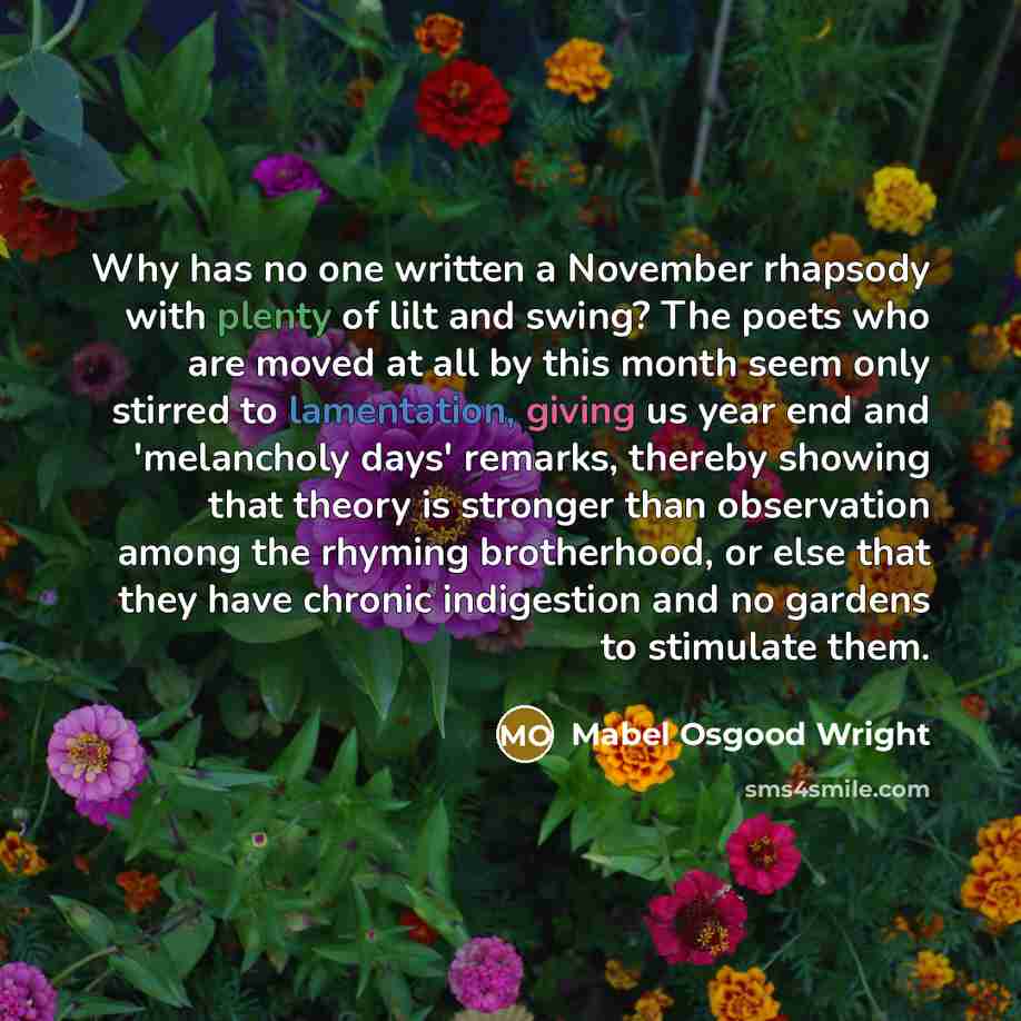 “Why has no one written a November rhapsody with plenty of lilt and swing? The poets who are moved at all by this month seem only stirred to lamentation, giving us year end and 'melancholy days' remarks, thereby showing that theory is stronger than observation among the rhyming brotherhood, or else…” quote by Mabel Osgood Wright