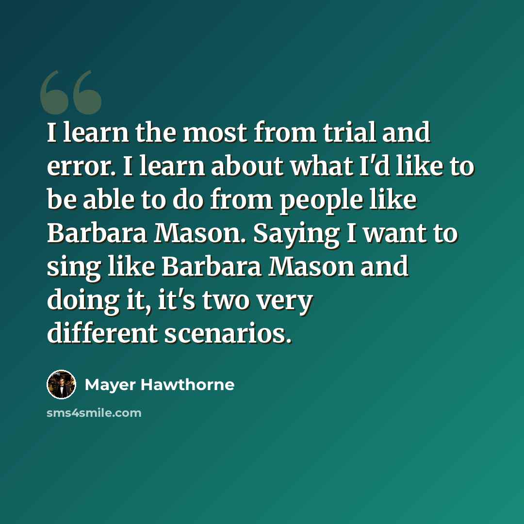 “I learn the most from trial and error. I learn about what I'd like to be able to do from people like Barbara Mason. Saying I want to sing like Barbara Mason and doing it, it's two very different scenarios.” quote by Mayer Hawthorne