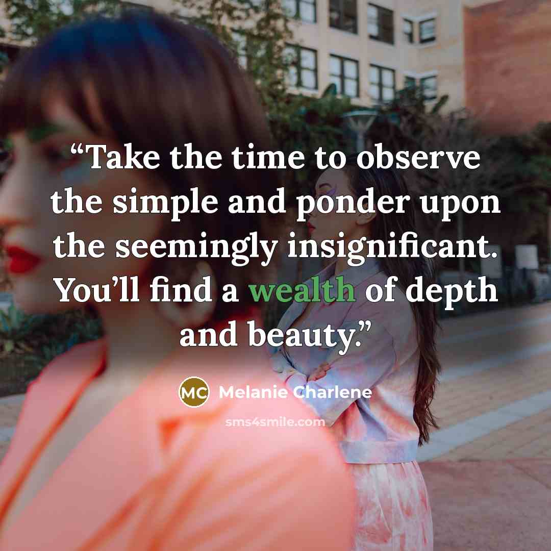 “Take the time to observe the simple and ponder upon the seemingly insignificant. You’ll find a wealth of depth and beauty.” quote by Melanie Charlene