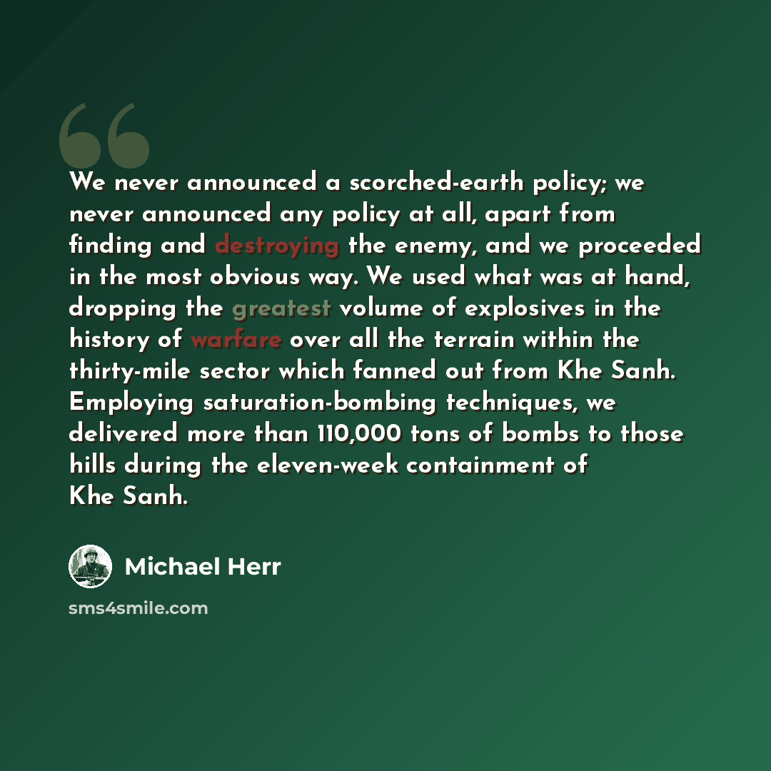 “We never announced a scorched-earth policy; we never announced any policy at all, apart from finding and destroying the enemy, and we proceeded in the most obvious way. We used what was at hand, dropping the greatest volume of explosives in the history of warfare over all the terrain within the…” quote by Michael Herr