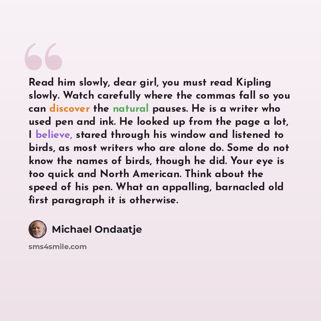 “Read him slowly, dear girl, you must read Kipling slowly. Watch carefully where the commas fall so you can discover the natural pauses. He is a writer who used pen and ink. He looked up from the page a lot, I believe, stared through his window and listened to birds, as most writers who are alone…” quote by Michael Ondaatje