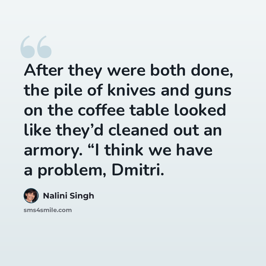 “After they were both done, the pile of knives and guns on the coffee table looked like they’d cleaned out an armory. “I think we have a problem, Dmitri.” quote by Nalini Singh