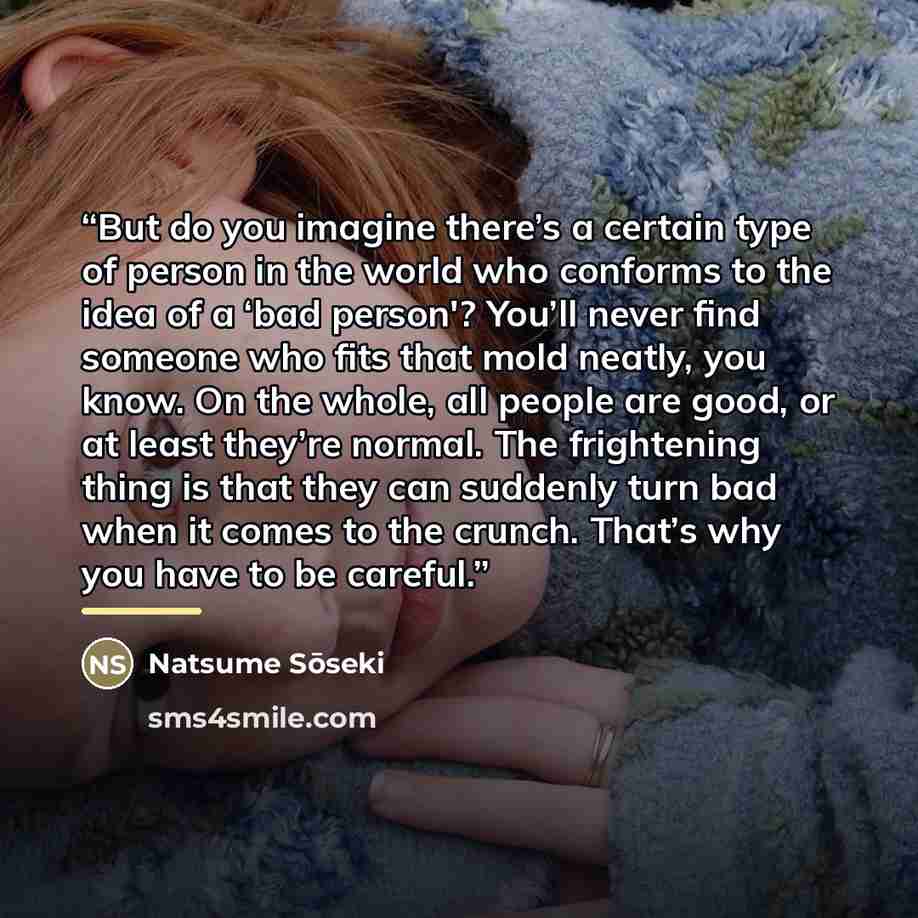 “But do you imagine there’s a certain type of person in the world who conforms to the idea of a ‘bad person'? You’ll never find someone who fits that mold neatly, you know. On the whole, all people are good, or at least they’re normal. The frightening thing is that they can suddenly turn bad when…” quote by Natsume Sōseki