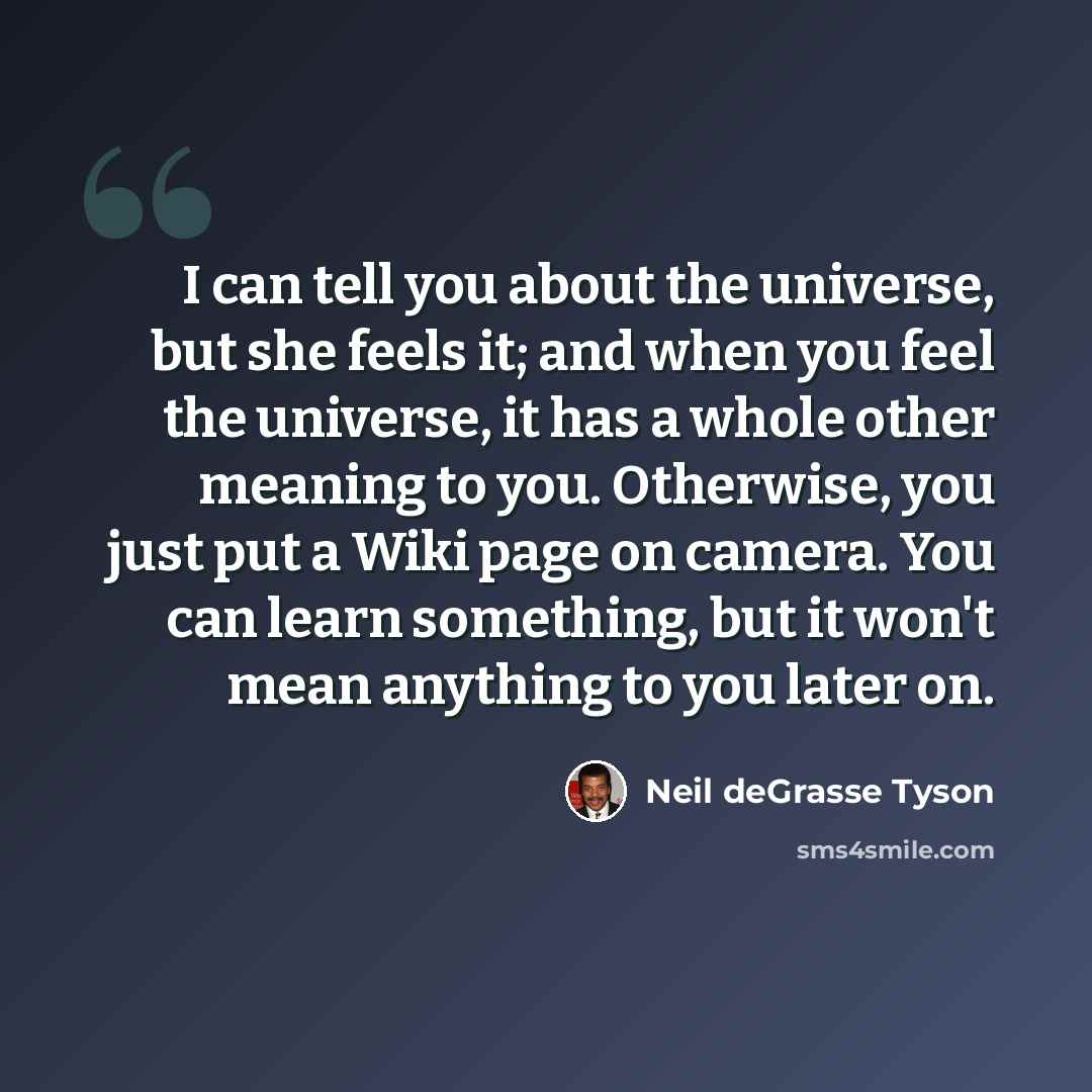“I can tell you about the universe, but she feels it; and when you feel the universe, it has a whole other meaning to you. Otherwise, you just put a Wiki page on camera. You can learn something, but it won't mean anything to you later on.” quote by Neil deGrasse Tyson