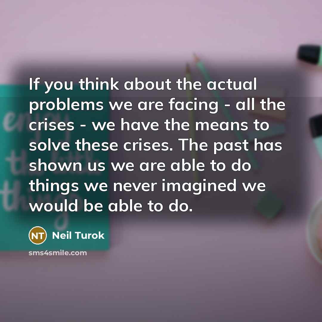 “If you think about the actual problems we are facing - all the crises - we have the means to solve these crises. The past has shown us we are able to do things we never imagined we would be able to do.” quote by Neil Turok