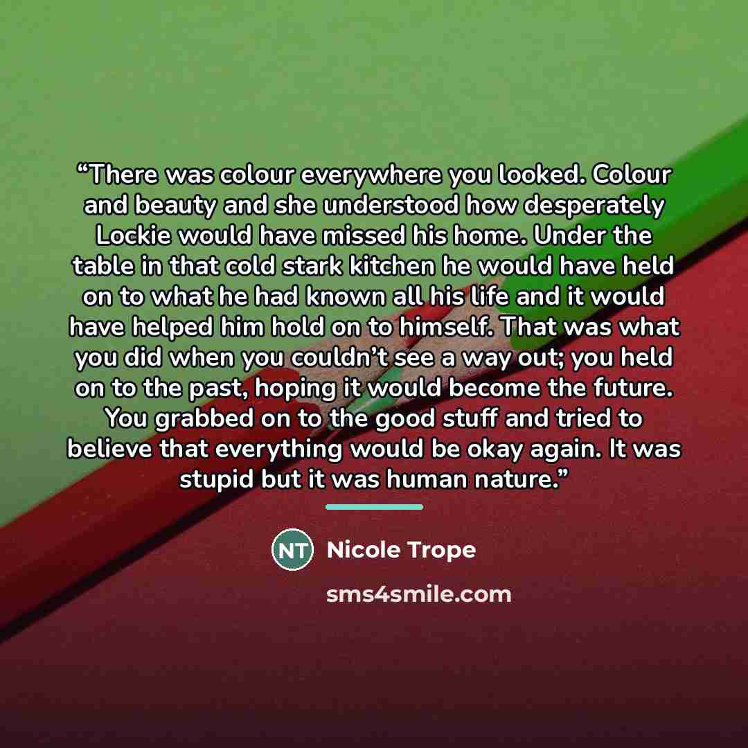 “There was colour everywhere you looked. Colour and beauty and she understood how desperately Lockie would have missed his home. Under the table in that cold stark kitchen he would have held on to what he had known all his life and it would have helped him hold on to himself. That was what you did…” quote by Nicole Trope