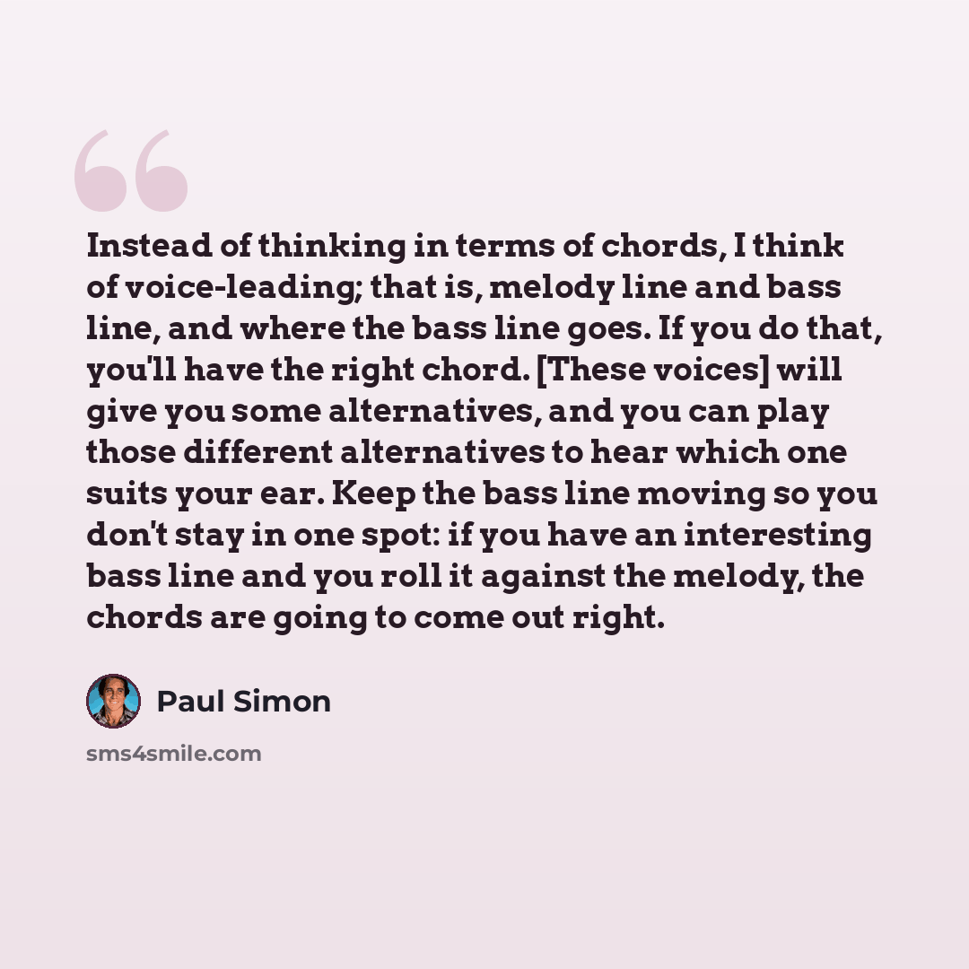 “Instead of thinking in terms of chords, I think of voice-leading; that is, melody line and bass line, and where the bass line goes. If you do that, you'll have the right chord. [These voices] will give you some alternatives, and you can play those different alternatives to hear which one suits…” quote by Paul Simon