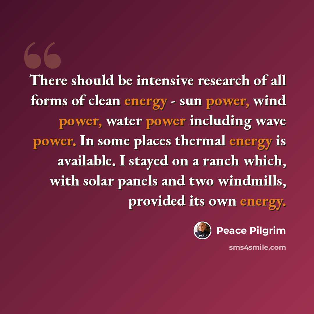 “There should be intensive research of all forms of clean energy - sun power, wind power, water power including wave power. In some places thermal energy is available. I stayed on a ranch which, with solar panels and two windmills, provided its own energy.” quote by Peace Pilgrim
