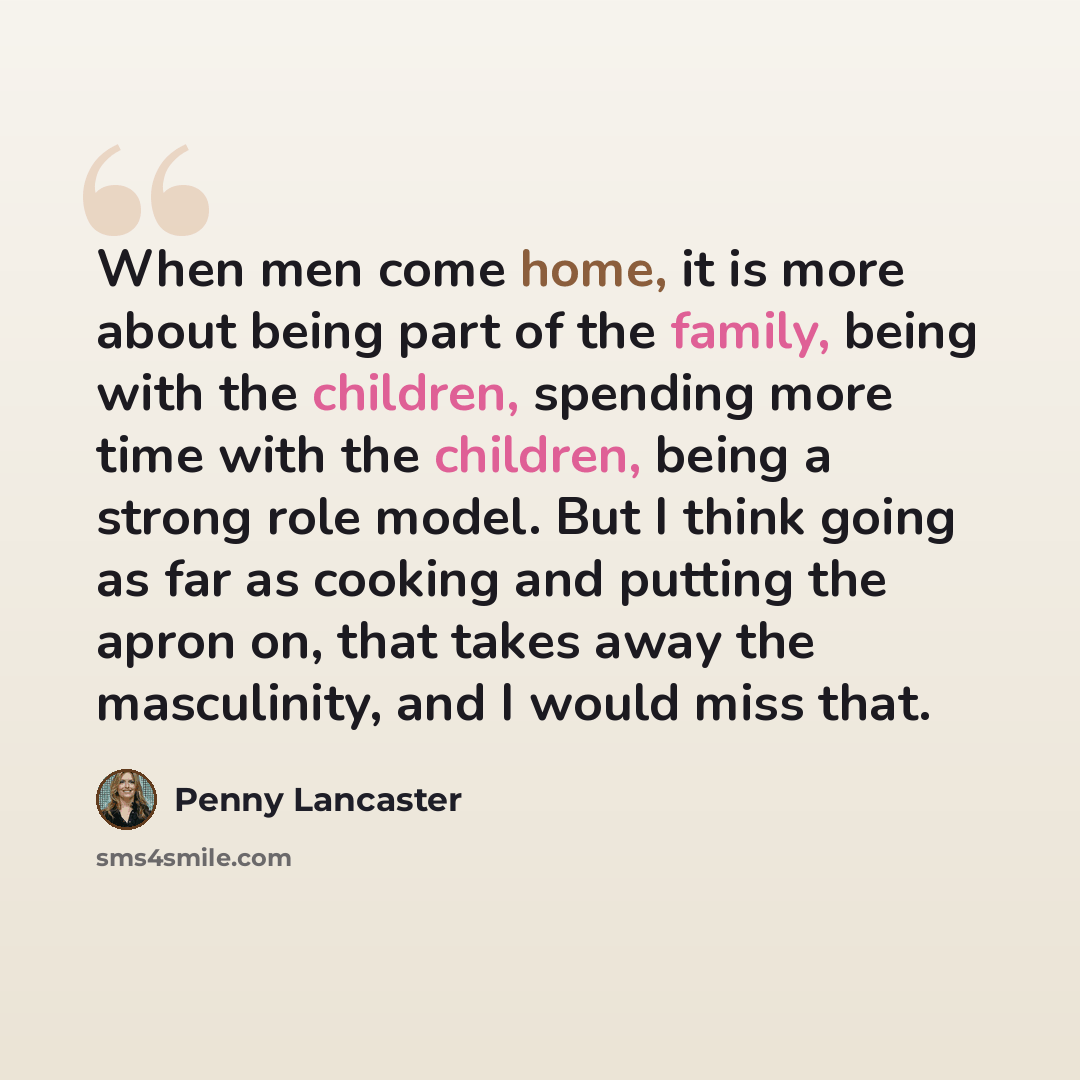 “When men come home, it is more about being part of the family, being with the children, spending more time with the children, being a strong role model. But I think going as far as cooking and putting the apron on, that takes away the masculinity, and I would miss that.” quote by Penny Lancaster