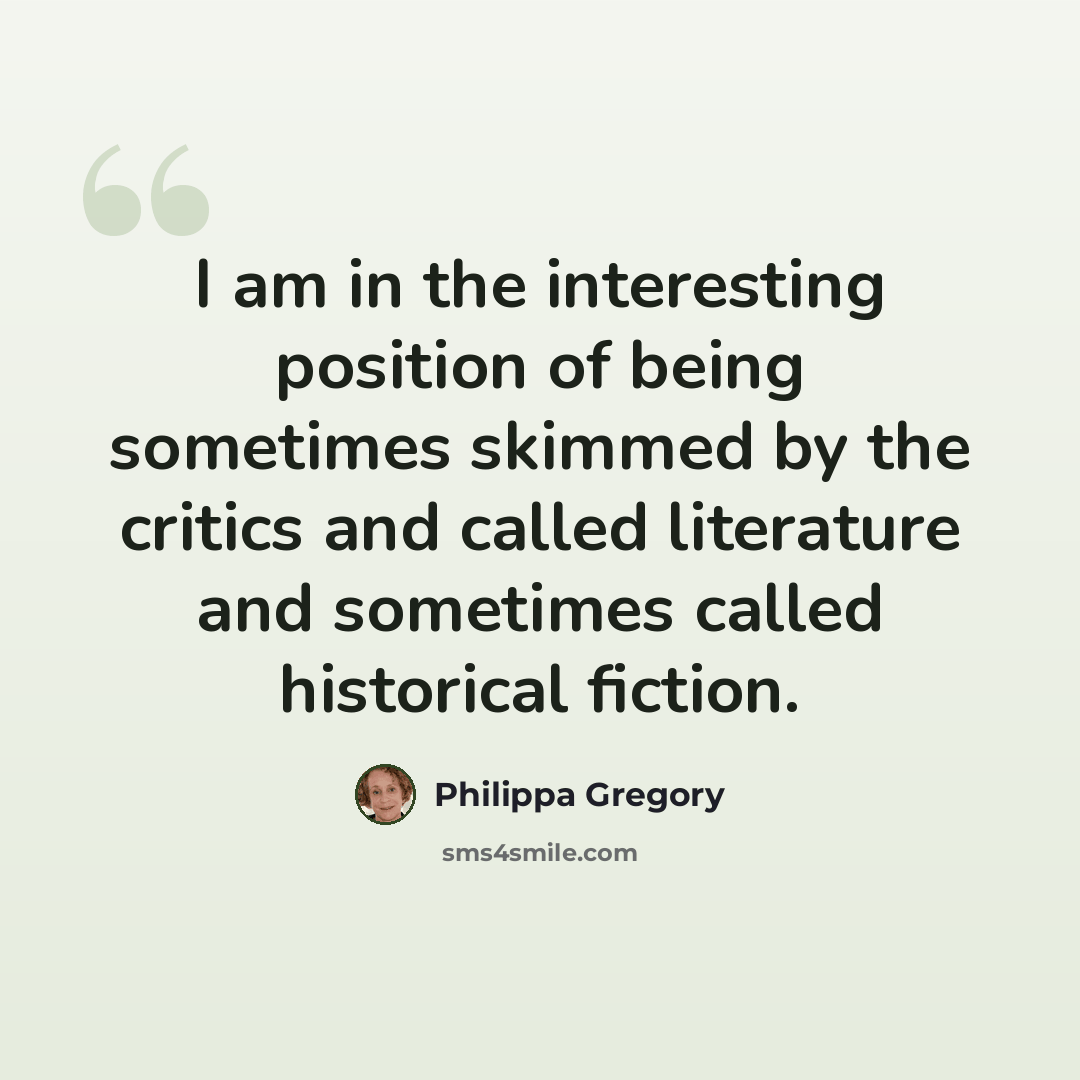“I am in the interesting position of being sometimes skimmed by the critics and called literature and sometimes called historical fiction.” quote by Philippa Gregory