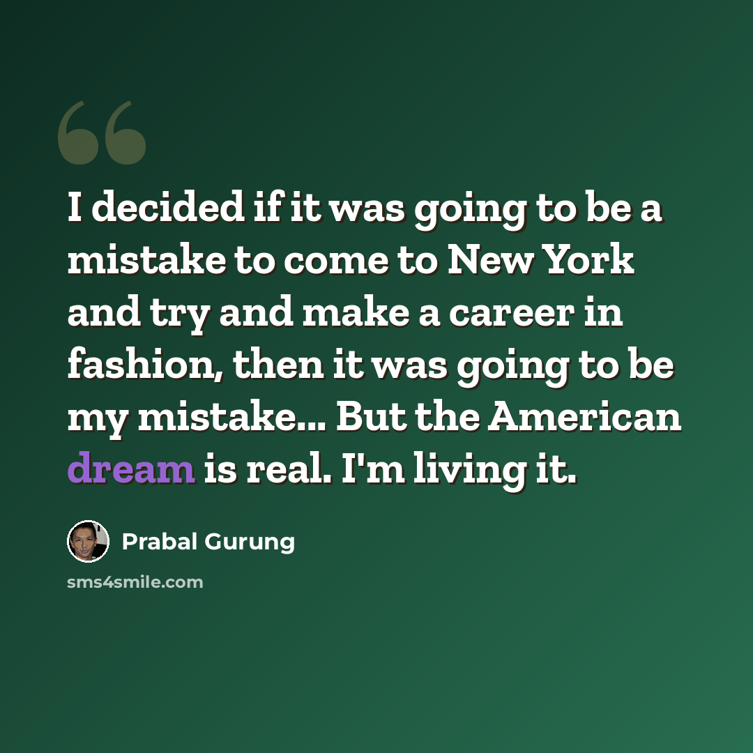 “I decided if it was going to be a mistake to come to New York and try and make a career in fashion, then it was going to be my mistake... But the American dream is real. I'm living it.” quote by Prabal Gurung