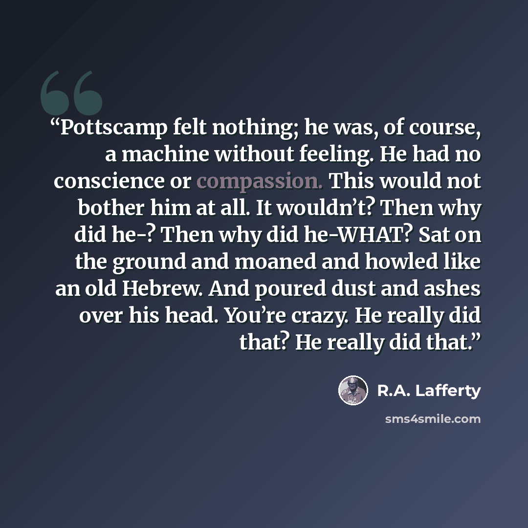 “Pottscamp felt nothing; he was, of course, a machine without feeling. He had no conscience or compassion. This would not bother him at all. It wouldn’t? Then why did he-? Then why did he-WHAT? Sat on the ground and moaned and howled like an old Hebrew. And poured dust and ashes over his head…” quote by R.A. Lafferty
