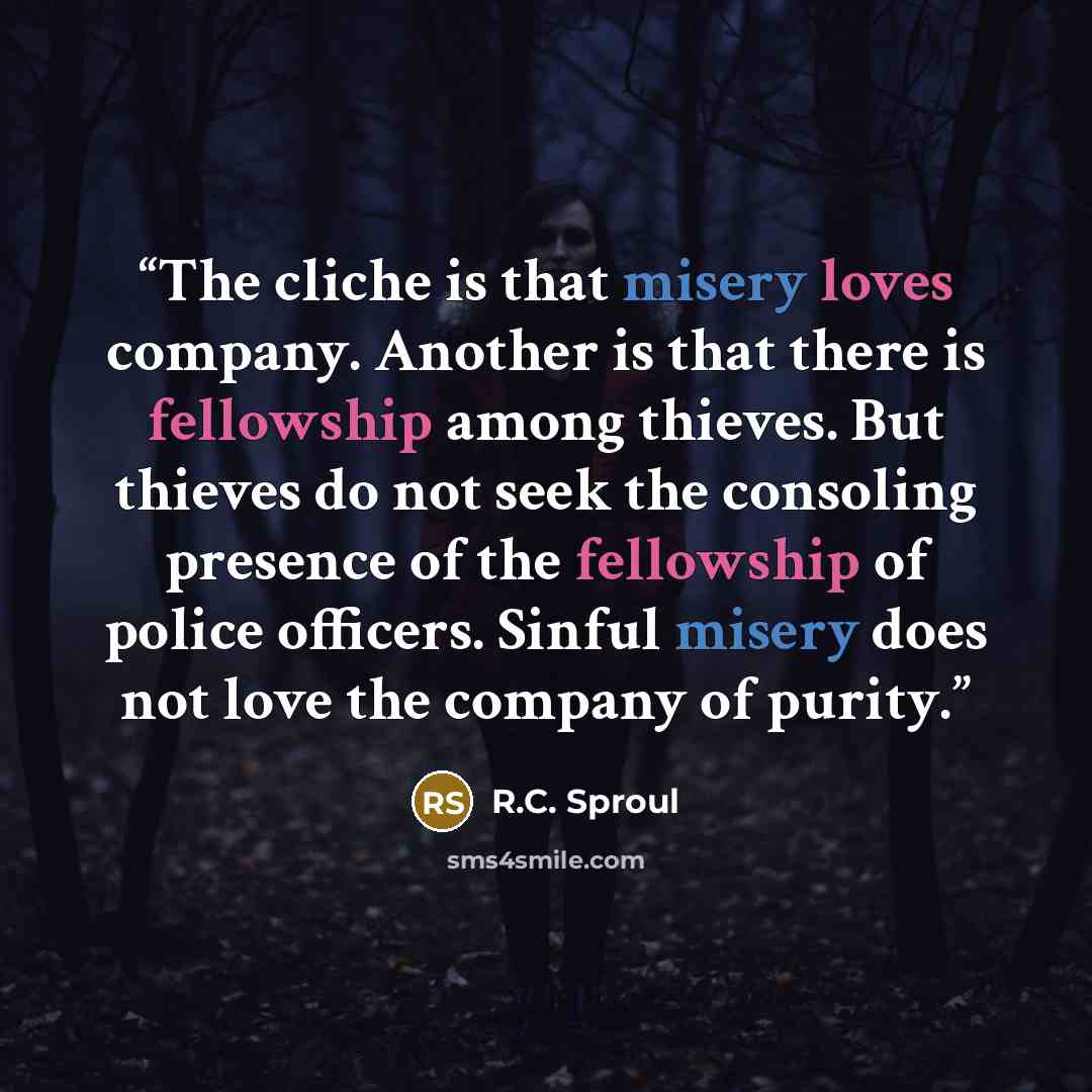 “The cliche is that misery loves company. Another is that there is fellowship among thieves. But thieves do not seek the consoling presence of the fellowship of police officers. Sinful misery does not love the company of purity.” quote by R.C. Sproul