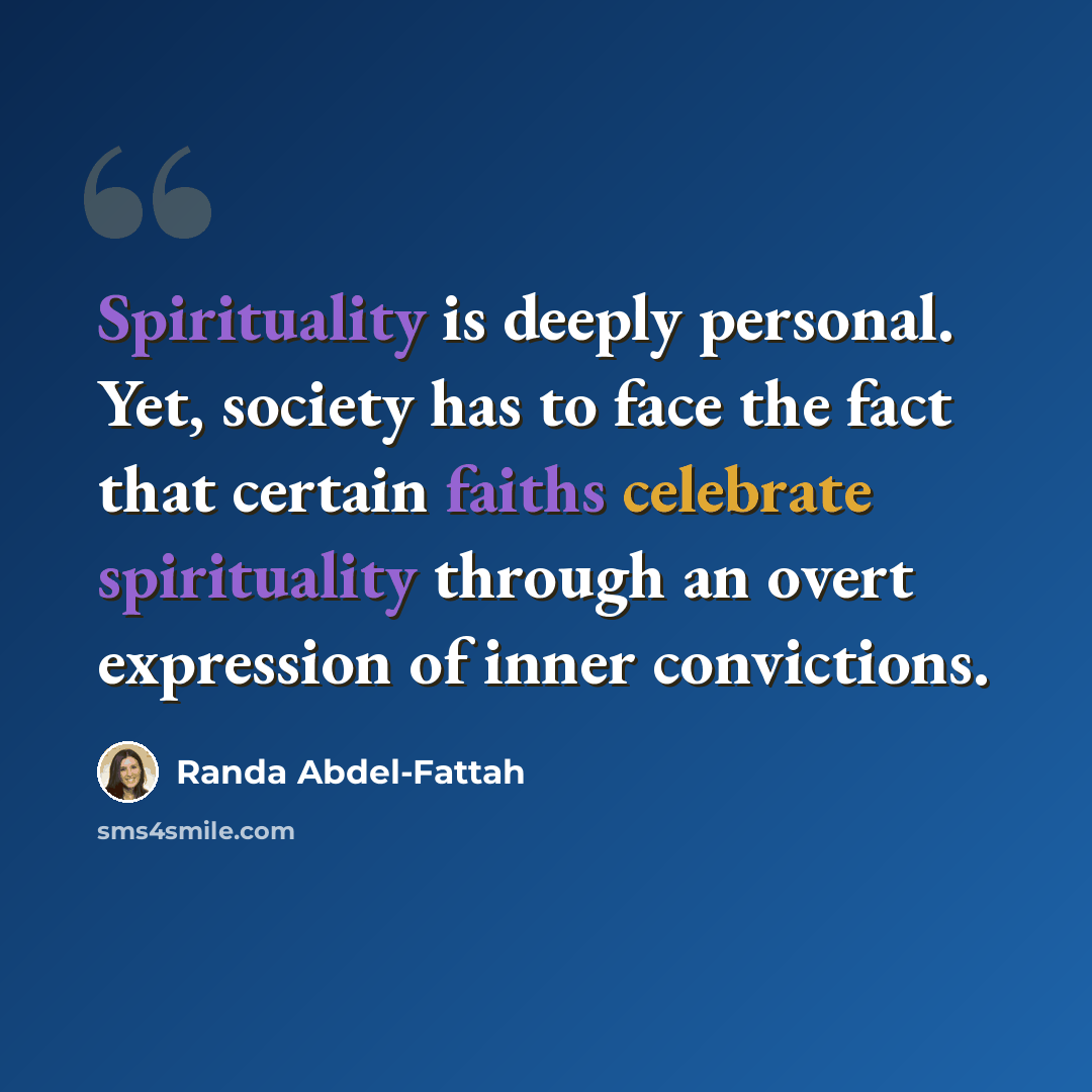 “Spirituality is deeply personal. Yet, society has to face the fact that certain faiths celebrate spirituality through an overt expression of inner convictions.” quote by Randa Abdel-Fattah