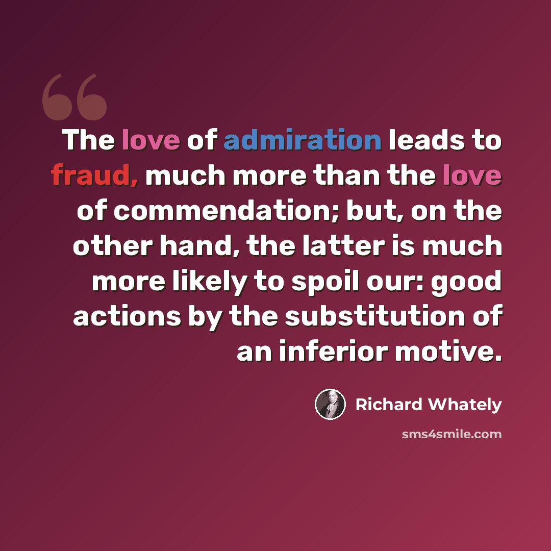 “The love of admiration leads to fraud, much more than the love of commendation; but, on the other hand, the latter is much more likely to spoil our: good actions by the substitution of an inferior motive.” quote by Richard Whately