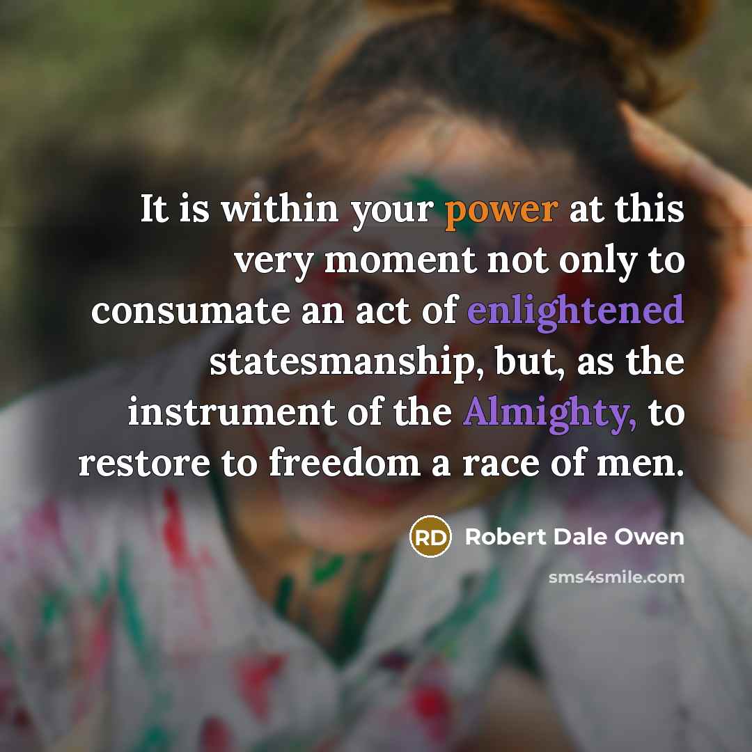 “It is within your power at this very moment not only to consumate an act of enlightened statesmanship, but, as the instrument of the Almighty, to restore to freedom a race of men.” quote by Robert Dale Owen