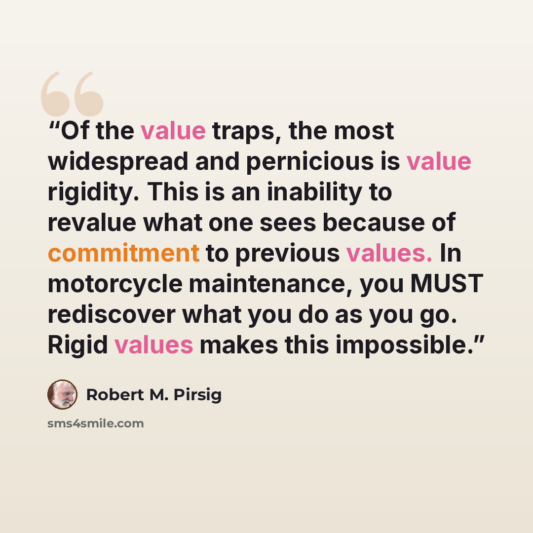“Of the value traps, the most widespread and pernicious is value rigidity. This is an inability to revalue what one sees because of commitment to previous values. In motorcycle maintenance, you MUST rediscover what you do as you go. Rigid values makes this impossible.” quote by Robert M. Pirsig