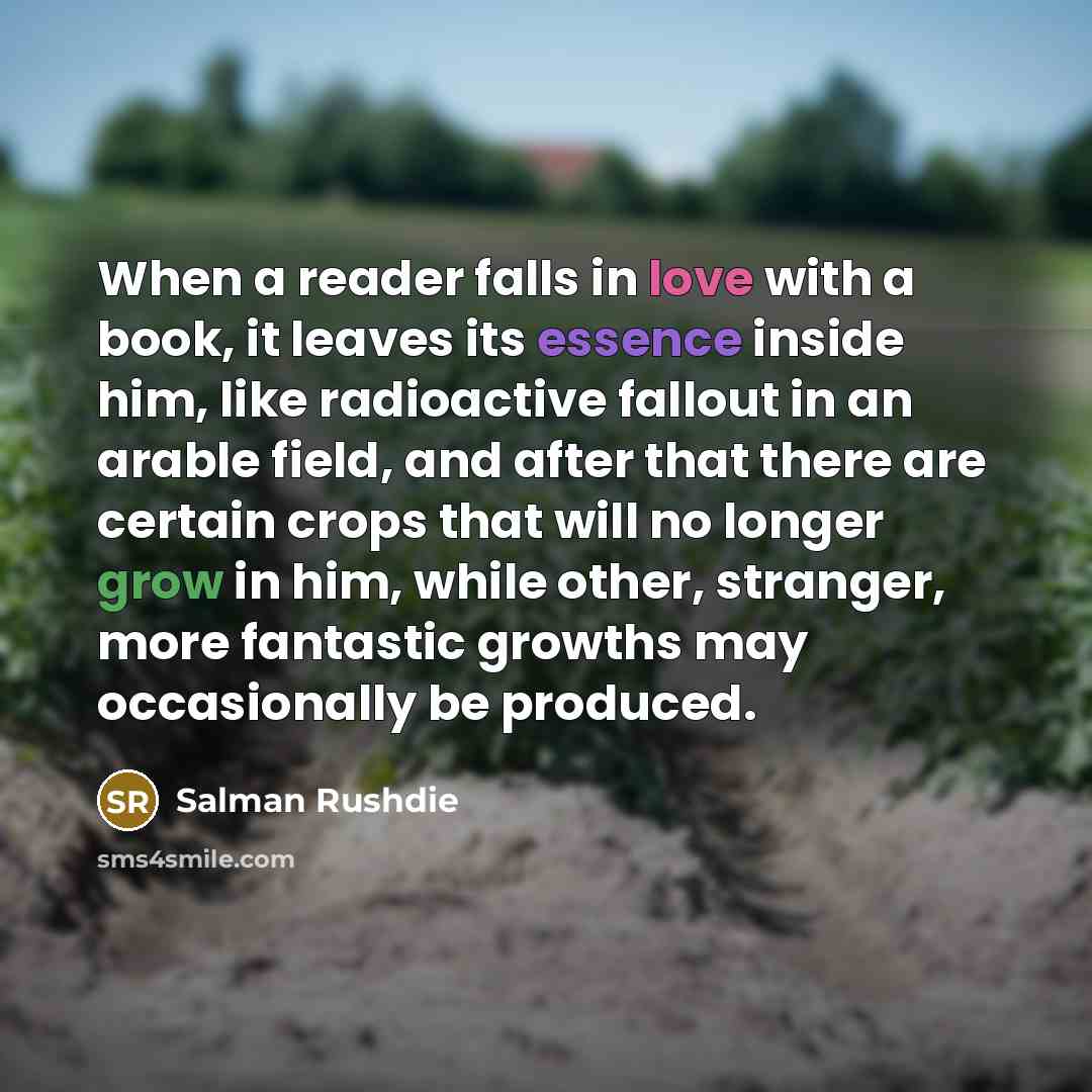 “When a reader falls in love with a book, it leaves its essence inside him, like radioactive fallout in an arable field, and after that there are certain crops that will no longer grow in him, while other, stranger, more fantastic growths may occasionally be produced.” quote by Salman Rushdie