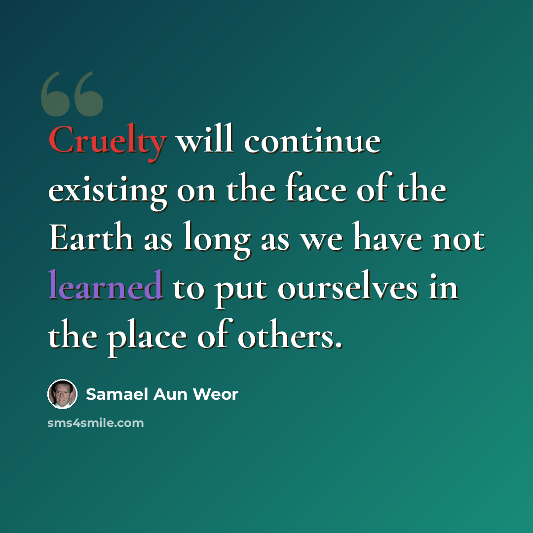 “Cruelty will continue existing on the face of the Earth as long as we have not learned to put ourselves in the place of others.” quote by Samael Aun Weor
