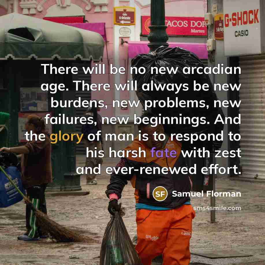 “There will be no new arcadian age. There will always be new burdens, new problems, new failures, new beginnings. And the glory of man is to respond to his harsh fate with zest and ever-renewed effort.” quote by Samuel Florman
