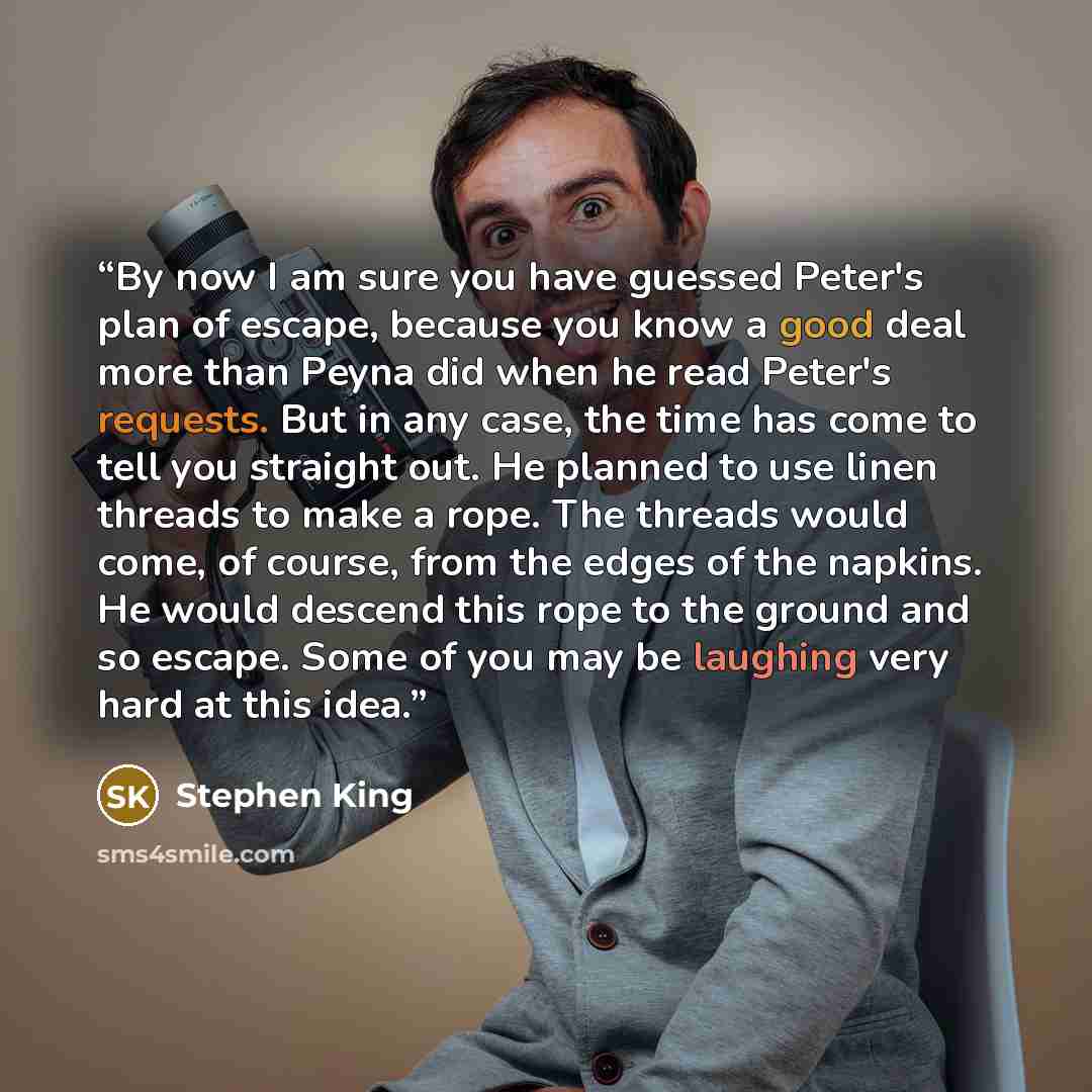 “By now I am sure you have guessed Peter's plan of escape, because you know a good deal more than Peyna did when he read Peter's requests. But in any case, the time has come to tell you straight out. He planned to use linen threads to make a rope. The threads would come, of course, from the edges…” quote by Stephen King