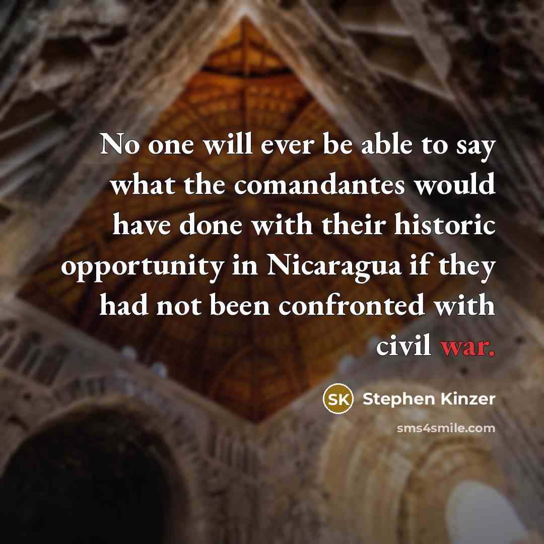 “No one will ever be able to say what the comandantes would have done with their historic opportunity in Nicaragua if they had not been confronted with civil war.” quote by Stephen Kinzer