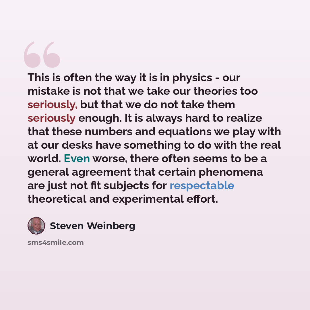 “This is often the way it is in physics - our mistake is not that we take our theories too seriously, but that we do not take them seriously enough. It is always hard to realize that these numbers and equations we play with at our desks have something to do with the real world. Even worse, there…” quote by Steven Weinberg