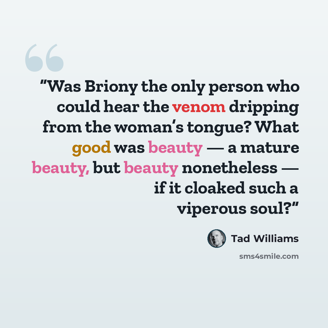 “Was Briony the only person who could hear the venom dripping from the woman’s tongue? What good was beauty — a mature beauty, but beauty nonetheless — if it cloaked such a viperous soul?” quote by Tad Williams