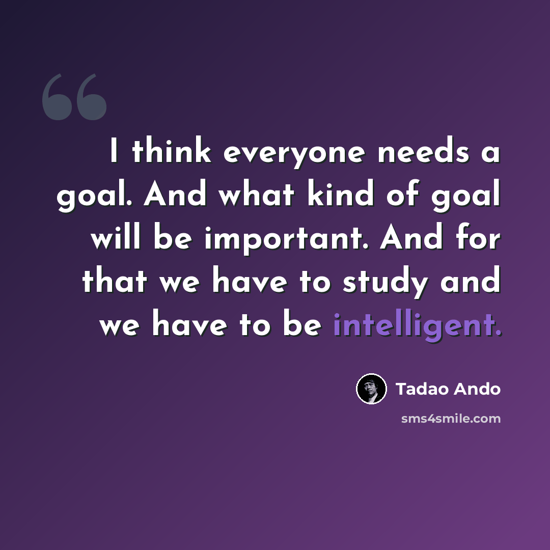 “I think everyone needs a goal. And what kind of goal will be important. And for that we have to study and we have to be intelligent.” quote by Tadao Ando