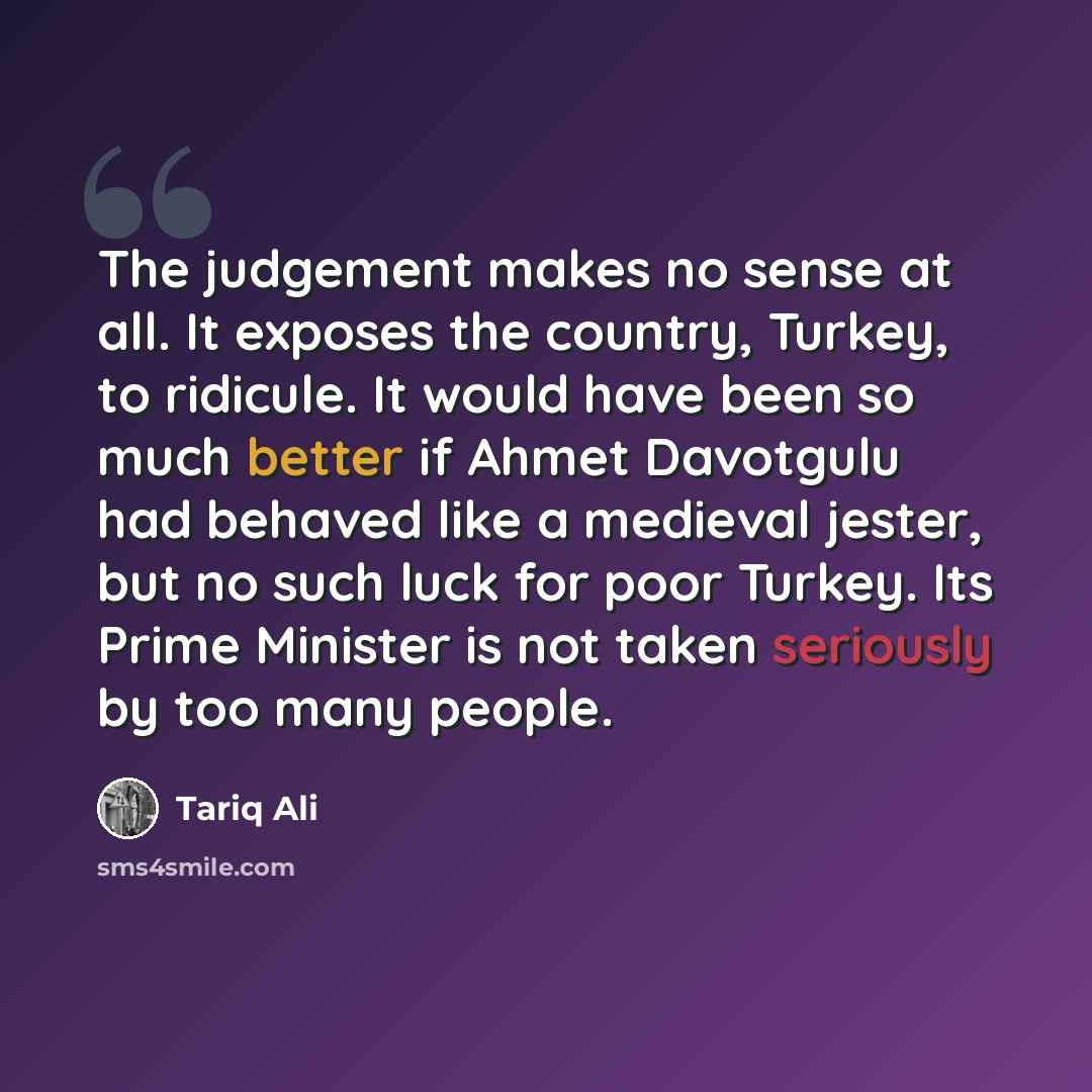 “The judgement makes no sense at all. It exposes the country, Turkey, to ridicule. It would have been so much better if Ahmet Davotgulu had behaved like a medieval jester, but no such luck for poor Turkey. Its Prime Minister is not taken seriously by too many people.” quote by Tariq Ali